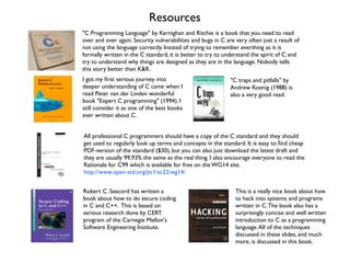 Resources
"C Programming Language" by Kernighan and Ritchie is a book that you need to read
over and over again. Security vulnerabilities and bugs in C are very often just a result of
not using the language correctly. Instead of trying to remember everthing as it is
formally written in the C standard, it is better to try to understand the spirit of C and
try to understand why things are designed as they are in the language. Nobody tells
this story better than K&R.
I got my ﬁrst serious journey into
deeper understanding of C came when I
read Peter van der Linden wonderful
book "Expert C programming" (1994). I
still consider it as one of the best books
ever written about C.
"C traps and pitfalls" by
Andrew Koenig (1988) is
also a very good read.
All professional C programmers should have a copy of the C standard and they should
get used to regularly look up terms and concepts in the standard. It is easy to ﬁnd cheap
PDF-version of the standard ($30), but you can also just download the latest draft and
they are usually 99,93% the same as the real thing. I also encourage everyone to read the
Rationale for C99 which is available for free on the WG14 site.
http://www.open-std.org/jtc1/sc22/wg14/
Robert C. Seacord has written a
book about how to do secure coding
in C and C++. This is based on
serious research done by CERT
program of the Carnegie Mellon's
Software Engineering Institute.
This is a really nice book about how
to hack into systems and programs
written in C.The book also has a
surprisingly concise and well written
introduction to C as a programming
language.All of the techniques
discussed in these slides, and much
more, is discussed in this book.
 