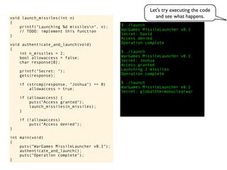 $ ./launch
WarGames MissileLauncher v0.1
Secret:
void launch_missiles(int n)
{
printf("Launching %d missilesn", n);
// TODO: implement this function
}
void authenticate_and_launch(void)
{
int n_missiles = 2;
bool allowaccess = false;
char response[8];
printf("Secret: ");
gets(response);
if (strcmp(response, "Joshua") == 0)
allowaccess = true;
if (allowaccess) {
puts("Access granted");
launch_missiles(n_missiles);
}
if (!allowaccess)
puts("Access denied");
}
int main(void)
{
puts("WarGames MissileLauncher v0.1");
authenticate_and_launch();
puts("Operation complete");
}
Access granted
Launching 2 missiles
Operation complete
$ ./launch
WarGames MissileLauncher v0.1
Secret: globalthermonuclearwar
Access denied
Operation complete
$ ./launch
WarGames MissileLauncher v0.1
Secret: Joshua
David
Let's try executing the code
and see what happens.
 