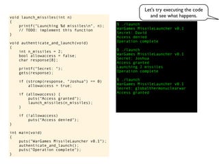 $ ./launch
WarGames MissileLauncher v0.1
Secret:
void launch_missiles(int n)
{
printf("Launching %d missilesn", n);
// TODO: implement this function
}
void authenticate_and_launch(void)
{
int n_missiles = 2;
bool allowaccess = false;
char response[8];
printf("Secret: ");
gets(response);
if (strcmp(response, "Joshua") == 0)
allowaccess = true;
if (allowaccess) {
puts("Access granted");
launch_missiles(n_missiles);
}
if (!allowaccess)
puts("Access denied");
}
int main(void)
{
puts("WarGames MissileLauncher v0.1");
authenticate_and_launch();
puts("Operation complete");
}
Access granted
Launching 2 missiles
Operation complete
$ ./launch
WarGames MissileLauncher v0.1
Secret: globalthermonuclearwar
Access denied
Operation complete
$ ./launch
WarGames MissileLauncher v0.1
Secret: Joshua
David
Access granted
Let's try executing the code
and see what happens.
 