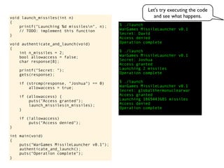 $ ./launch
WarGames MissileLauncher v0.1
Secret:
void launch_missiles(int n)
{
printf("Launching %d missilesn", n);
// TODO: implement this function
}
void authenticate_and_launch(void)
{
int n_missiles = 2;
bool allowaccess = false;
char response[8];
printf("Secret: ");
gets(response);
if (strcmp(response, "Joshua") == 0)
allowaccess = true;
if (allowaccess) {
puts("Access granted");
launch_missiles(n_missiles);
}
if (!allowaccess)
puts("Access denied");
}
int main(void)
{
puts("WarGames MissileLauncher v0.1");
authenticate_and_launch();
puts("Operation complete");
}
Operation complete
Access granted
Launching 2 missiles
Operation complete
$ ./launch
WarGames MissileLauncher v0.1
Secret: globalthermonuclearwar
Access denied
Operation complete
$ ./launch
WarGames MissileLauncher v0.1
Secret: Joshua
David
Access granted
Launching 1869443685 missiles
Access denied
Let's try executing the code
and see what happens.
 