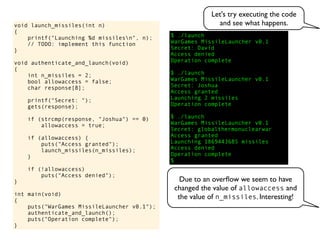 $ ./launch
WarGames MissileLauncher v0.1
Secret:
void launch_missiles(int n)
{
printf("Launching %d missilesn", n);
// TODO: implement this function
}
void authenticate_and_launch(void)
{
int n_missiles = 2;
bool allowaccess = false;
char response[8];
printf("Secret: ");
gets(response);
if (strcmp(response, "Joshua") == 0)
allowaccess = true;
if (allowaccess) {
puts("Access granted");
launch_missiles(n_missiles);
}
if (!allowaccess)
puts("Access denied");
}
int main(void)
{
puts("WarGames MissileLauncher v0.1");
authenticate_and_launch();
puts("Operation complete");
}
Operation complete
$
Access granted
Launching 2 missiles
Operation complete
$ ./launch
WarGames MissileLauncher v0.1
Secret: globalthermonuclearwar
Access denied
Operation complete
$ ./launch
WarGames MissileLauncher v0.1
Secret: Joshua
David
Access granted
Launching 1869443685 missiles
Access denied
Let's try executing the code
and see what happens.
Due to an overﬂow we seem to have
changed the value of allowaccess and
the value of n_missiles. Interesting!
 