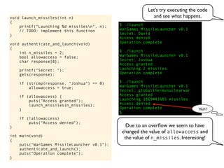 $ ./launch
WarGames MissileLauncher v0.1
Secret:
void launch_missiles(int n)
{
printf("Launching %d missilesn", n);
// TODO: implement this function
}
void authenticate_and_launch(void)
{
int n_missiles = 2;
bool allowaccess = false;
char response[8];
printf("Secret: ");
gets(response);
if (strcmp(response, "Joshua") == 0)
allowaccess = true;
if (allowaccess) {
puts("Access granted");
launch_missiles(n_missiles);
}
if (!allowaccess)
puts("Access denied");
}
int main(void)
{
puts("WarGames MissileLauncher v0.1");
authenticate_and_launch();
puts("Operation complete");
}
Operation complete
$
Access granted
Launching 2 missiles
Operation complete
$ ./launch
WarGames MissileLauncher v0.1
Secret: globalthermonuclearwar
Access denied
Operation complete
$ ./launch
WarGames MissileLauncher v0.1
Secret: Joshua
David
Access granted
Launching 1869443685 missiles
Access denied
Huh?
Let's try executing the code
and see what happens.
Due to an overﬂow we seem to have
changed the value of allowaccess and
the value of n_missiles. Interesting!
 