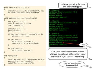 $ ./launch
WarGames MissileLauncher v0.1
Secret:
void launch_missiles(int n)
{
printf("Launching %d missilesn", n);
// TODO: implement this function
}
void authenticate_and_launch(void)
{
int n_missiles = 2;
bool allowaccess = false;
char response[8];
printf("Secret: ");
gets(response);
if (strcmp(response, "Joshua") == 0)
allowaccess = true;
if (allowaccess) {
puts("Access granted");
launch_missiles(n_missiles);
}
if (!allowaccess)
puts("Access denied");
}
int main(void)
{
puts("WarGames MissileLauncher v0.1");
authenticate_and_launch();
puts("Operation complete");
}
Operation complete
$
Access granted
Launching 2 missiles
Operation complete
$ ./launch
WarGames MissileLauncher v0.1
Secret: globalthermonuclearwar
Access denied
Operation complete
$ ./launch
WarGames MissileLauncher v0.1
Secret: Joshua
David
Access granted
Launching 1869443685 missiles
Access denied
Huh?
Let's try executing the code
and see what happens.
Due to an overﬂow we seem to have
changed the value of allowaccess and
the value of n_missiles. Interesting!
... but why did it also print
Access denied?
 