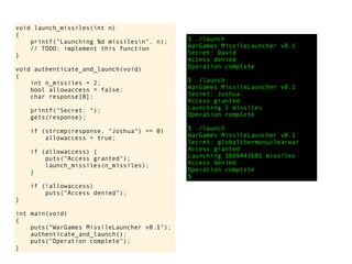 void launch_missiles(int n)
{
printf("Launching %d missilesn", n);
// TODO: implement this function
}
void authenticate_and_launch(void)
{
int n_missiles = 2;
bool allowaccess = false;
char response[8];
printf("Secret: ");
gets(response);
if (strcmp(response, "Joshua") == 0)
allowaccess = true;
if (allowaccess) {
puts("Access granted");
launch_missiles(n_missiles);
}
if (!allowaccess)
puts("Access denied");
}
int main(void)
{
puts("WarGames MissileLauncher v0.1");
authenticate_and_launch();
puts("Operation complete");
}
$ ./launch
WarGames MissileLauncher v0.1
Secret: David
Access denied
Operation complete
$ ./launch
WarGames MissileLauncher v0.1
Secret: Joshua
Access granted
Launching 2 missiles
Operation complete
$ ./launch
WarGames MissileLauncher v0.1
Secret: globalthermonuclearwar
Access granted
Launching 1869443685 missiles
Access denied
Operation complete
$
 
