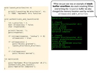 void launch_missiles(int n)
{
printf("Launching %d missilesn", n);
// TODO: implement this function
}
void authenticate_and_launch(void)
{
int n_missiles = 2;
bool allowaccess = false;
char response[8];
printf("Secret: ");
gets(response);
if (strcmp(response, "Joshua") == 0)
allowaccess = true;
if (allowaccess) {
puts("Access granted");
launch_missiles(n_missiles);
}
if (!allowaccess)
puts("Access denied");
}
int main(void)
{
puts("WarGames MissileLauncher v0.1");
authenticate_and_launch();
puts("Operation complete");
}
$ ./launch
WarGames MissileLauncher v0.1
Secret: David
Access denied
Operation complete
$ ./launch
WarGames MissileLauncher v0.1
Secret: Joshua
Access granted
Launching 2 missiles
Operation complete
$ ./launch
WarGames MissileLauncher v0.1
Secret: globalthermonuclearwar
Access granted
Launching 1869443685 missiles
Access denied
Operation complete
$
What we just saw was an example of stack
buffer overﬂow, aka stack smashing.When
overwriting the response buffer we also
changed the memory location used by variable
allowaccess and n_missiles
 