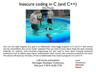 Insecure coding in C (and C++)
Let's turn the table. Suppose your goal is to deliberately create buggy programs in C and C++ with serious
security vulnerabilities that can be "easily" exploited.Then you need to know about things like stack smashing,
shellcode, arc injection, return-oriented programming. You also need to know about annoying protection
mechanisms such as address space layout randomization, stack canaries, data execution prevention, and more.
This session will teach you the basics of how to deliberately write insecure programs in C and C++.
a 60 minute presentation
Norwegian Developer Conference
Oslo, June 5 2014, 16:20-17:20
Olve Maudal
Level:
Introduction
Advanced
Expert
 