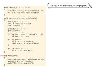 void launch_missiles(int n)
{
printf("Launching %d missilesn", n);
// TODO: implement this function
}
void authenticate_and_launch(void)
{
int n_missiles = 2;
bool allowaccess = false;
char response[8];
printf("Secret: ");
gets(response);
if (strcmp(response, "Joshua") == 0)
allowaccess = true;
if (allowaccess) {
puts("Access granted");
launch_missiles(n_missiles);
}
if (!allowaccess)
puts("Access denied");
}
int main(void)
{
puts("WarGames MissileLauncher v0.1");
authenticate_and_launch();
puts("Operation complete");
}
main() is the entry point for the program.
 