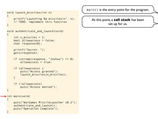 void launch_missiles(int n)
{
printf("Launching %d missilesn", n);
// TODO: implement this function
}
void authenticate_and_launch(void)
{
int n_missiles = 2;
bool allowaccess = false;
char response[8];
printf("Secret: ");
gets(response);
if (strcmp(response, "Joshua") == 0)
allowaccess = true;
if (allowaccess) {
puts("Access granted");
launch_missiles(n_missiles);
}
if (!allowaccess)
puts("Access denied");
}
int main(void)
{
puts("WarGames MissileLauncher v0.1");
authenticate_and_launch();
puts("Operation complete");
}
main() is the entry point for the program.
At this point, a call stack has been
set up for us.
 