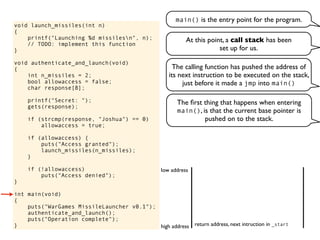 void launch_missiles(int n)
{
printf("Launching %d missilesn", n);
// TODO: implement this function
}
void authenticate_and_launch(void)
{
int n_missiles = 2;
bool allowaccess = false;
char response[8];
printf("Secret: ");
gets(response);
if (strcmp(response, "Joshua") == 0)
allowaccess = true;
if (allowaccess) {
puts("Access granted");
launch_missiles(n_missiles);
}
if (!allowaccess)
puts("Access denied");
}
int main(void)
{
puts("WarGames MissileLauncher v0.1");
authenticate_and_launch();
puts("Operation complete");
}
main() is the entry point for the program.
At this point, a call stack has been
set up for us.
return address, next intruction in _starthigh address
low address
The calling function has pushed the address of
its next instruction to be executed on the stack,
just before it made a jmp into main()
The ﬁrst thing that happens when entering
main(), is that the current base pointer is
pushed on to the stack.
 