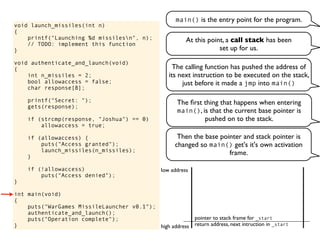 void launch_missiles(int n)
{
printf("Launching %d missilesn", n);
// TODO: implement this function
}
void authenticate_and_launch(void)
{
int n_missiles = 2;
bool allowaccess = false;
char response[8];
printf("Secret: ");
gets(response);
if (strcmp(response, "Joshua") == 0)
allowaccess = true;
if (allowaccess) {
puts("Access granted");
launch_missiles(n_missiles);
}
if (!allowaccess)
puts("Access denied");
}
int main(void)
{
puts("WarGames MissileLauncher v0.1");
authenticate_and_launch();
puts("Operation complete");
}
main() is the entry point for the program.
At this point, a call stack has been
set up for us.
return address, next intruction in _start
pointer to stack frame for _start
high address
low address
The calling function has pushed the address of
its next instruction to be executed on the stack,
just before it made a jmp into main()
The ﬁrst thing that happens when entering
main(), is that the current base pointer is
pushed on to the stack.
Then the base pointer and stack pointer is
changed so main() get's it's own activation
frame.
 