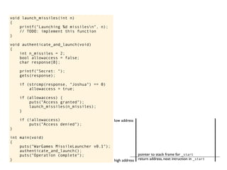 void launch_missiles(int n)
{
printf("Launching %d missilesn", n);
// TODO: implement this function
}
void authenticate_and_launch(void)
{
int n_missiles = 2;
bool allowaccess = false;
char response[8];
printf("Secret: ");
gets(response);
if (strcmp(response, "Joshua") == 0)
allowaccess = true;
if (allowaccess) {
puts("Access granted");
launch_missiles(n_missiles);
}
if (!allowaccess)
puts("Access denied");
}
int main(void)
{
puts("WarGames MissileLauncher v0.1");
authenticate_and_launch();
puts("Operation complete");
} return address, next intruction in _start
pointer to stack frame for _start
high address
low address
 