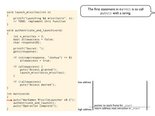 void launch_missiles(int n)
{
printf("Launching %d missilesn", n);
// TODO: implement this function
}
void authenticate_and_launch(void)
{
int n_missiles = 2;
bool allowaccess = false;
char response[8];
printf("Secret: ");
gets(response);
if (strcmp(response, "Joshua") == 0)
allowaccess = true;
if (allowaccess) {
puts("Access granted");
launch_missiles(n_missiles);
}
if (!allowaccess)
puts("Access denied");
}
int main(void)
{
puts("WarGames MissileLauncher v0.1");
authenticate_and_launch();
puts("Operation complete");
}
The ﬁrst statement in main() is to call
puts() with a string.
return address, next intruction in _start
pointer to stack frame for _start
high address
low address
 