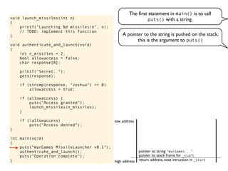 void launch_missiles(int n)
{
printf("Launching %d missilesn", n);
// TODO: implement this function
}
void authenticate_and_launch(void)
{
int n_missiles = 2;
bool allowaccess = false;
char response[8];
printf("Secret: ");
gets(response);
if (strcmp(response, "Joshua") == 0)
allowaccess = true;
if (allowaccess) {
puts("Access granted");
launch_missiles(n_missiles);
}
if (!allowaccess)
puts("Access denied");
}
int main(void)
{
puts("WarGames MissileLauncher v0.1");
authenticate_and_launch();
puts("Operation complete");
}
The ﬁrst statement in main() is to call
puts() with a string.
return address, next intruction in _start
pointer to stack frame for _start
high address
low address
A pointer to the string is pushed on the stack,
this is the argument to puts()
pointer to string "WarGames..."
 