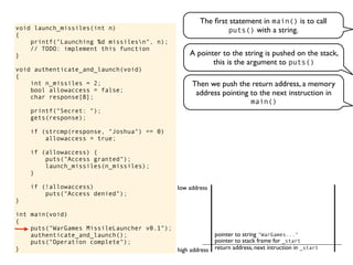 void launch_missiles(int n)
{
printf("Launching %d missilesn", n);
// TODO: implement this function
}
void authenticate_and_launch(void)
{
int n_missiles = 2;
bool allowaccess = false;
char response[8];
printf("Secret: ");
gets(response);
if (strcmp(response, "Joshua") == 0)
allowaccess = true;
if (allowaccess) {
puts("Access granted");
launch_missiles(n_missiles);
}
if (!allowaccess)
puts("Access denied");
}
int main(void)
{
puts("WarGames MissileLauncher v0.1");
authenticate_and_launch();
puts("Operation complete");
}
The ﬁrst statement in main() is to call
puts() with a string.
return address, next intruction in _start
pointer to stack frame for _start
high address
low address
A pointer to the string is pushed on the stack,
this is the argument to puts()
Then we push the return address, a memory
address pointing to the next instruction in
main()
pointer to string "WarGames..."
 