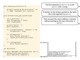 void launch_missiles(int n)
{
printf("Launching %d missilesn", n);
// TODO: implement this function
}
void authenticate_and_launch(void)
{
int n_missiles = 2;
bool allowaccess = false;
char response[8];
printf("Secret: ");
gets(response);
if (strcmp(response, "Joshua") == 0)
allowaccess = true;
if (allowaccess) {
puts("Access granted");
launch_missiles(n_missiles);
}
if (!allowaccess)
puts("Access denied");
}
int main(void)
{
puts("WarGames MissileLauncher v0.1");
authenticate_and_launch();
puts("Operation complete");
}
The ﬁrst statement in main() is to call
puts() with a string.
return address, next intruction in _start
pointer to stack frame for _start
high address
low address
A pointer to the string is pushed on the stack,
this is the argument to puts()
Then we push the return address, a memory
address pointing to the next instruction in
main()
pointer to string "WarGames..."
return address, next intruction in main
 