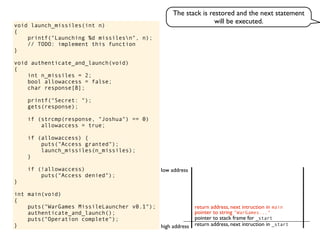 void launch_missiles(int n)
{
printf("Launching %d missilesn", n);
// TODO: implement this function
}
void authenticate_and_launch(void)
{
int n_missiles = 2;
bool allowaccess = false;
char response[8];
printf("Secret: ");
gets(response);
if (strcmp(response, "Joshua") == 0)
allowaccess = true;
if (allowaccess) {
puts("Access granted");
launch_missiles(n_missiles);
}
if (!allowaccess)
puts("Access denied");
}
int main(void)
{
puts("WarGames MissileLauncher v0.1");
authenticate_and_launch();
puts("Operation complete");
} return address, next intruction in _start
pointer to stack frame for _start
high address
low address
pointer to string "WarGames..."
return address, next intruction in main
The stack is restored and the next statement
will be executed.
 
