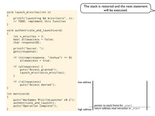 void launch_missiles(int n)
{
printf("Launching %d missilesn", n);
// TODO: implement this function
}
void authenticate_and_launch(void)
{
int n_missiles = 2;
bool allowaccess = false;
char response[8];
printf("Secret: ");
gets(response);
if (strcmp(response, "Joshua") == 0)
allowaccess = true;
if (allowaccess) {
puts("Access granted");
launch_missiles(n_missiles);
}
if (!allowaccess)
puts("Access denied");
}
int main(void)
{
puts("WarGames MissileLauncher v0.1");
authenticate_and_launch();
puts("Operation complete");
} return address, next intruction in _start
pointer to stack frame for _start
high address
low address
The stack is restored and the next statement
will be executed.
 