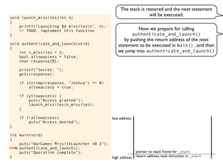 void launch_missiles(int n)
{
printf("Launching %d missilesn", n);
// TODO: implement this function
}
void authenticate_and_launch(void)
{
int n_missiles = 2;
bool allowaccess = false;
char response[8];
printf("Secret: ");
gets(response);
if (strcmp(response, "Joshua") == 0)
allowaccess = true;
if (allowaccess) {
puts("Access granted");
launch_missiles(n_missiles);
}
if (!allowaccess)
puts("Access denied");
}
int main(void)
{
puts("WarGames MissileLauncher v0.1");
authenticate_and_launch();
puts("Operation complete");
} return address, next intruction in _start
pointer to stack frame for _start
high address
low address
Now we prepare for calling
authenticate_and_launch()
by pushing the return address of the next
statement to be executed in main() , and then
we jump into authenticate_and_launch()
The stack is restored and the next statement
will be executed.
 
