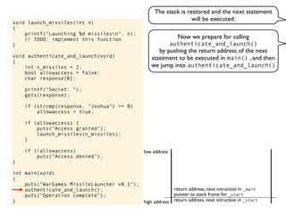 void launch_missiles(int n)
{
printf("Launching %d missilesn", n);
// TODO: implement this function
}
void authenticate_and_launch(void)
{
int n_missiles = 2;
bool allowaccess = false;
char response[8];
printf("Secret: ");
gets(response);
if (strcmp(response, "Joshua") == 0)
allowaccess = true;
if (allowaccess) {
puts("Access granted");
launch_missiles(n_missiles);
}
if (!allowaccess)
puts("Access denied");
}
int main(void)
{
puts("WarGames MissileLauncher v0.1");
authenticate_and_launch();
puts("Operation complete");
} return address, next intruction in _start
pointer to stack frame for _start
high address
low address
Now we prepare for calling
authenticate_and_launch()
by pushing the return address of the next
statement to be executed in main() , and then
we jump into authenticate_and_launch()
return address, next intruction in _main
The stack is restored and the next statement
will be executed.
 
