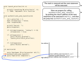 void launch_missiles(int n)
{
printf("Launching %d missilesn", n);
// TODO: implement this function
}
void authenticate_and_launch(void)
{
int n_missiles = 2;
bool allowaccess = false;
char response[8];
printf("Secret: ");
gets(response);
if (strcmp(response, "Joshua") == 0)
allowaccess = true;
if (allowaccess) {
puts("Access granted");
launch_missiles(n_missiles);
}
if (!allowaccess)
puts("Access denied");
}
int main(void)
{
puts("WarGames MissileLauncher v0.1");
authenticate_and_launch();
puts("Operation complete");
} return address, next intruction in _start
pointer to stack frame for _start
high address
low address
Now we prepare for calling
authenticate_and_launch()
by pushing the return address of the next
statement to be executed in main() , and then
we jump into authenticate_and_launch()
return address, next intruction in _main
The stack is restored and the next statement
will be executed.
 
