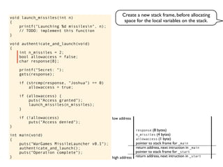 void launch_missiles(int n)
{
printf("Launching %d missilesn", n);
// TODO: implement this function
}
void authenticate_and_launch(void)
{
int n_missiles = 2;
bool allowaccess = false;
char response[8];
printf("Secret: ");
gets(response);
if (strcmp(response, "Joshua") == 0)
allowaccess = true;
if (allowaccess) {
puts("Access granted");
launch_missiles(n_missiles);
}
if (!allowaccess)
puts("Access denied");
}
int main(void)
{
puts("WarGames MissileLauncher v0.1");
authenticate_and_launch();
puts("Operation complete");
} return address, next intruction in _start
pointer to stack frame for _start
high address
low address
return address, next intruction in _main
pointer to stack frame for _main
allowaccess (1 byte)
n_missiles (4 bytes)
response (8 bytes)
Create a new stack frame, before allocating
space for the local variables on the stack.
 
