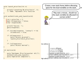 void launch_missiles(int n)
{
printf("Launching %d missilesn", n);
// TODO: implement this function
}
void authenticate_and_launch(void)
{
int n_missiles = 2;
bool allowaccess = false;
char response[8];
printf("Secret: ");
gets(response);
if (strcmp(response, "Joshua") == 0)
allowaccess = true;
if (allowaccess) {
puts("Access granted");
launch_missiles(n_missiles);
}
if (!allowaccess)
puts("Access denied");
}
int main(void)
{
puts("WarGames MissileLauncher v0.1");
authenticate_and_launch();
puts("Operation complete");
} return address, next intruction in _start
pointer to stack frame for _start
high address
low address
return address, next intruction in _main
pointer to stack frame for _main
allowaccess (1 byte)
n_missiles (4 bytes)
response (8 bytes)
Hey, wait a minute... should not
the stack variables be allocated in
correct order?
Create a new stack frame, before allocating
space for the local variables on the stack.
 