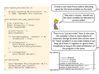 void launch_missiles(int n)
{
printf("Launching %d missilesn", n);
// TODO: implement this function
}
void authenticate_and_launch(void)
{
int n_missiles = 2;
bool allowaccess = false;
char response[8];
printf("Secret: ");
gets(response);
if (strcmp(response, "Joshua") == 0)
allowaccess = true;
if (allowaccess) {
puts("Access granted");
launch_missiles(n_missiles);
}
if (!allowaccess)
puts("Access denied");
}
int main(void)
{
puts("WarGames MissileLauncher v0.1");
authenticate_and_launch();
puts("Operation complete");
} return address, next intruction in _start
pointer to stack frame for _start
high address
low address
return address, next intruction in _main
pointer to stack frame for _main
allowaccess (1 byte)
n_missiles (4 bytes)
response (8 bytes)
There is no "correct order" here. In this case,
the compiler is free to store objects of
automatic storage duration (the correct name
for "stack variables") in any order. Indeed, it can
keep all of them in registers or ignore them
completely as long as the external behavior of
the program is the same.
Hey, wait a minute... should not
the stack variables be allocated in
correct order?
Create a new stack frame, before allocating
space for the local variables on the stack.
 