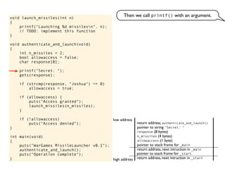 void launch_missiles(int n)
{
printf("Launching %d missilesn", n);
// TODO: implement this function
}
void authenticate_and_launch(void)
{
int n_missiles = 2;
bool allowaccess = false;
char response[8];
printf("Secret: ");
gets(response);
if (strcmp(response, "Joshua") == 0)
allowaccess = true;
if (allowaccess) {
puts("Access granted");
launch_missiles(n_missiles);
}
if (!allowaccess)
puts("Access denied");
}
int main(void)
{
puts("WarGames MissileLauncher v0.1");
authenticate_and_launch();
puts("Operation complete");
} return address, next intruction in _start
pointer to stack frame for _start
high address
low address
Then we call printf() with an argument.
return address, next intruction in _main
pointer to stack frame for _main
return address, authenticate_and_launch()
pointer to string "Secret: "
allowaccess (1 byte)
n_missiles (4 bytes)
response (8 bytes)
 