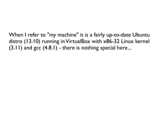 When I refer to "my machine" it is a fairly up-to-date Ubuntu
distro (13.10) running inVirtualBox with x86-32 Linux kernel
(3.11) and gcc (4.8.1) - there is nothing special here...
 