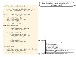 void launch_missiles(int n)
{
printf("Launching %d missilesn", n);
// TODO: implement this function
}
void authenticate_and_launch(void)
{
int n_missiles = 2;
bool allowaccess = false;
char response[8];
printf("Secret: ");
gets(response);
if (strcmp(response, "Joshua") == 0)
allowaccess = true;
if (allowaccess) {
puts("Access granted");
launch_missiles(n_missiles);
}
if (!allowaccess)
puts("Access denied");
}
int main(void)
{
puts("WarGames MissileLauncher v0.1");
authenticate_and_launch();
puts("Operation complete");
} return address, next intruction in _start
pointer to stack frame for _start
high address
low address
First the pointer to the response buffer is
pushed on stack.
return address, next intruction in _main
pointer to stack frame for _main
pointer to the response buffer
allowaccess (1 byte)
n_missiles (4 bytes)
response (8 bytes)
 