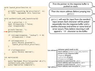 void launch_missiles(int n)
{
printf("Launching %d missilesn", n);
// TODO: implement this function
}
void authenticate_and_launch(void)
{
int n_missiles = 2;
bool allowaccess = false;
char response[8];
printf("Secret: ");
gets(response);
if (strcmp(response, "Joshua") == 0)
allowaccess = true;
if (allowaccess) {
puts("Access granted");
launch_missiles(n_missiles);
}
if (!allowaccess)
puts("Access denied");
}
int main(void)
{
puts("WarGames MissileLauncher v0.1");
authenticate_and_launch();
puts("Operation complete");
} return address, next intruction in _start
pointer to stack frame for _start
high address
low address
First the pointer to the response buffer is
pushed on stack.
return address, next intruction in _main
pointer to stack frame for _main
gets() will wait for input from the standard
input stream. Each character will be poked
sequentally into the response buffer until a
newline character, end-of-line or some kind of
error occurs.Then, before returning it will
append a '0' character to the buffer.
pointer to the response buffer
return address, authenticate_and_launch()
(whatever gets() needs to do)
allowaccess (1 byte)
n_missiles (4 bytes)
response (8 bytes)
Then the return address. Before jumping into
gets()
 