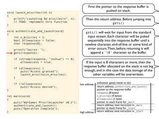 void launch_missiles(int n)
{
printf("Launching %d missilesn", n);
// TODO: implement this function
}
void authenticate_and_launch(void)
{
int n_missiles = 2;
bool allowaccess = false;
char response[8];
printf("Secret: ");
gets(response);
if (strcmp(response, "Joshua") == 0)
allowaccess = true;
if (allowaccess) {
puts("Access granted");
launch_missiles(n_missiles);
}
if (!allowaccess)
puts("Access denied");
}
int main(void)
{
puts("WarGames MissileLauncher v0.1");
authenticate_and_launch();
puts("Operation complete");
} return address, next intruction in _start
pointer to stack frame for _start
high address
low address
First the pointer to the response buffer is
pushed on stack.
return address, next intruction in _main
pointer to stack frame for _main
gets() will wait for input from the standard
input stream. Each character will be poked
sequentally into the response buffer until a
newline character, end-of-line or some kind of
error occurs.Then, before returning it will
append a '0' character to the buffer.
pointer to the response buffer
return address, authenticate_and_launch()
(whatever gets() needs to do)
If the input is 8 characters or more, then the
response buffer allocated on the stack is not big
enough, and in this case the data storage of the
other variables will be overwritten.
allowaccess (1 byte)
n_missiles (4 bytes)
response (8 bytes)
Then the return address. Before jumping into
gets()
 