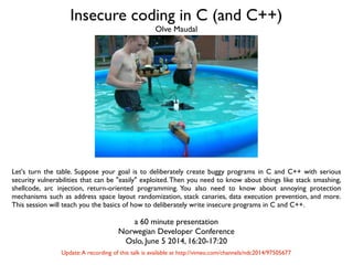 Insecure coding in C (and C++)
Let's turn the table. Suppose your goal is to deliberately create buggy programs in C and C++ with serious
security vulnerabilities that can be "easily" exploited.Then you need to know about things like stack smashing,
shellcode, arc injection, return-oriented programming. You also need to know about annoying protection
mechanisms such as address space layout randomization, stack canaries, data execution prevention, and more.
This session will teach you the basics of how to deliberately write insecure programs in C and C++.
a 60 minute presentation
Norwegian Developer Conference
Oslo, June 5 2014, 16:20-17:20
Olve Maudal
Update:A recording of this talk is available at http://vimeo.com/channels/ndc2014/97505677
 