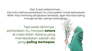 Dari 2 ayat sebelumnya …
kita tahu bahwa perbedaan itu merupakan tanda kekuasaan
Allah. Kita memang diciptakan berbeda, agar kita bisa saling
mengenal dan saling melengkapi.
Tapi pada akhirnya..
perbedaan itu menjadi setara
di mata Allah. Karena yang
membedakan adalah dia
yang paling bertaqwa.
 