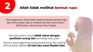 Allah tidak melihat bentuk rupa
“Sesungguhnya Allah tidak melihat kepada bentuk rupa
dan harta kalian, tapi ia melihat hati dan amal kalian.”
(HR.Muslim, Ahmad dan Ibnu Majah).
2
Kita berusaha untuk tidak takut dengan
penilaian orang lain terhadap kita, yuk!
Karena sesungguhnya yang terpenting dan paling
dilihat Allah adalah isi hati dan amal ibadah kita.
 