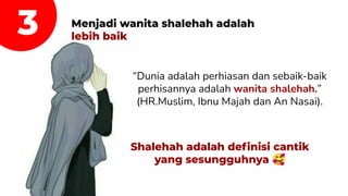 3 Menjadi wanita shalehah adalah
lebih baik
“Dunia adalah perhiasan dan sebaik-baik
perhisannya adalah wanita shalehah.”
(HR.Muslim, Ibnu Majah dan An Nasai).
Shalehah adalah deﬁnisi cantik
yang sesungguhnya 🥰
 