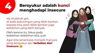 4 Bersyukur adalah kunci
menghadapi insecure
My shalehah girl..
di balik kekurangan yang Allah berikan
kepada kita, pasti Allah berikan juga
kelebihan yang lebih banyak.
Oleh karena itu, fokus pada
kelebihan-kelebihan kita, yuk!
Agar kita senantiasa menjadi manusia
yang bersyukur dan terbebas dari
insecure 😉
 