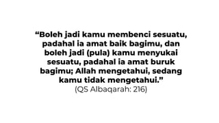 “Boleh jadi kamu membenci sesuatu,
padahal ia amat baik bagimu, dan
boleh jadi (pula) kamu menyukai
sesuatu, padahal ia amat buruk
bagimu; Allah mengetahui, sedang
kamu tidak mengetahui.”
(QS Albaqarah: 216)
 