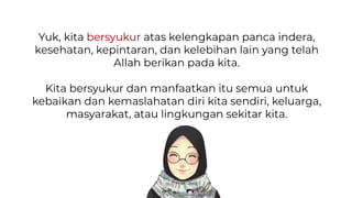 Yuk, kita bersyukur atas kelengkapan panca indera,
kesehatan, kepintaran, dan kelebihan lain yang telah
Allah berikan pada kita.
Kita bersyukur dan manfaatkan itu semua untuk
kebaikan dan kemaslahatan diri kita sendiri, keluarga,
masyarakat, atau lingkungan sekitar kita.
 