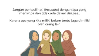 Jangan berkecil hati (insecure) dengan apa yang
menimpa dan tidak ada dalam diri, yaa..
Karena apa yang kita miliki belum tentu juga dimiliki
oleh orang lain.
 