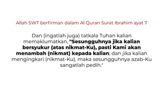 Allah SWT berﬁrman dalam Al Quran Surat Ibrahim ayat 7
Dan (ingatlah juga) tatkala Tuhan kalian
memaklumatkan, "Sesungguhnya jika kalian
bersyukur (atas nikmat-Ku), pasti Kami akan
menambah (nikmat) kepada kalian; dan jika kalian
mengingkari (nikmat-Ku), maka sesungguhnya azab-Ku
sangatlah pedih."
 