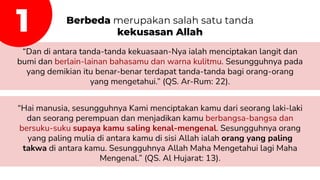 Berbeda merupakan salah satu tanda
kekusasan Allah
“Dan di antara tanda-tanda kekuasaan-Nya ialah menciptakan langit dan
bumi dan berlain-lainan bahasamu dan warna kulitmu. Sesungguhnya pada
yang demikian itu benar-benar terdapat tanda-tanda bagi orang-orang
yang mengetahui.” (QS. Ar-Rum: 22).
“Hai manusia, sesungguhnya Kami menciptakan kamu dari seorang laki-laki
dan seorang perempuan dan menjadikan kamu berbangsa-bangsa dan
bersuku-suku supaya kamu saling kenal-mengenal. Sesungguhnya orang
yang paling mulia di antara kamu di sisi Allah ialah orang yang paling
takwa di antara kamu. Sesungguhnya Allah Maha Mengetahui lagi Maha
Mengenal.” (QS. Al Hujarat: 13).
1
 