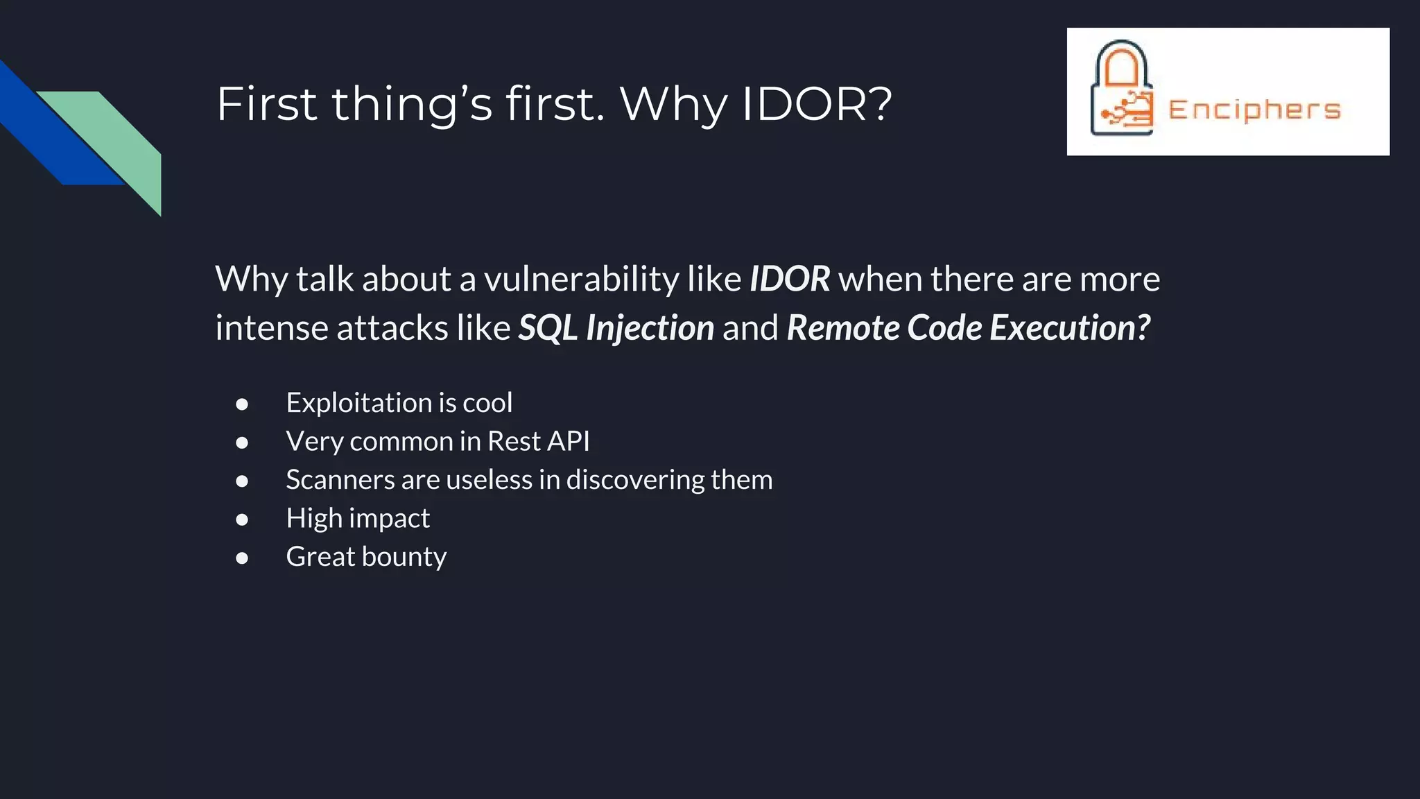 First thing’s first. Why IDOR?
Why talk about a vulnerability like IDOR when there are more
intense attacks like SQL Injection and Remote Code Execution?
● Exploitation is cool
● Very common in Rest API
● Scanners are useless in discovering them
● High impact
● Great bounty
 