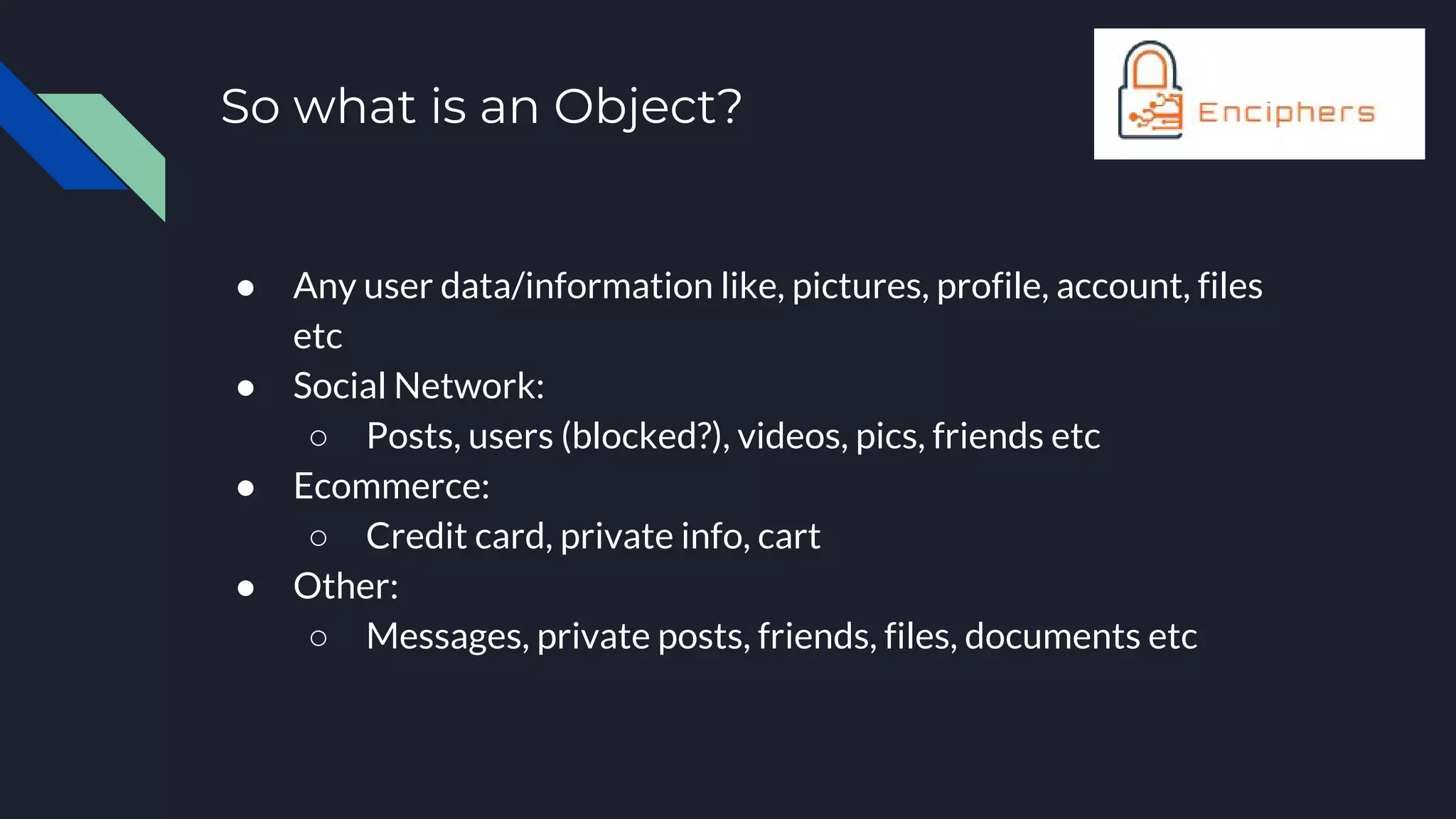 So what is an Object?
● Any user data/information like, pictures, profile, account, files
etc
● Social Network:
○ Posts, users (blocked?), videos, pics, friends etc
● Ecommerce:
○ Credit card, private info, cart
● Other:
○ Messages, private posts, friends, files, documents etc
 