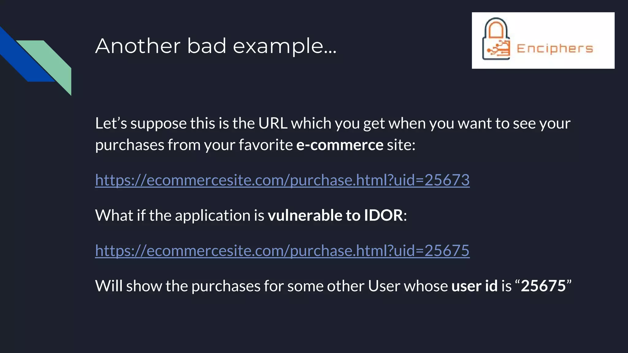Another bad example...
Let’s suppose this is the URL which you get when you want to see your
purchases from your favorite e-commerce site:
https://ecommercesite.com/purchase.html?uid=25673
What if the application is vulnerable to IDOR:
https://ecommercesite.com/purchase.html?uid=25675
Will show the purchases for some other User whose user id is “25675”
 