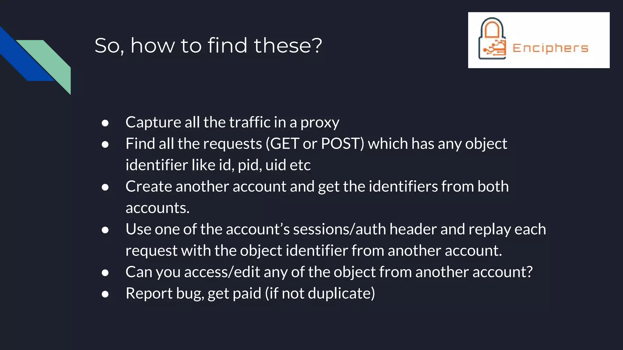 So, how to find these?
● Capture all the traffic in a proxy
● Find all the requests (GET or POST) which has any object
identifier like id, pid, uid etc
● Create another account and get the identifiers from both
accounts.
● Use one of the account’s sessions/auth header and replay each
request with the object identifier from another account.
● Can you access/edit any of the object from another account?
● Report bug, get paid (if not duplicate)
 