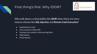 First thing’s first. Why IDOR?
Why talk about a vulnerability like IDOR when there are more
intense attacks like SQL Injection and Remote Code Execution?
● Exploitation is cool
● Very common in Rest API
● Scanners are useless in discovering them
● High impact
● Great bounty
 