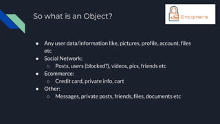 So what is an Object?
● Any user data/information like, pictures, profile, account, files
etc
● Social Network:
○ Posts, users (blocked?), videos, pics, friends etc
● Ecommerce:
○ Credit card, private info, cart
● Other:
○ Messages, private posts, friends, files, documents etc
 