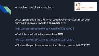 Another bad example...
Let’s suppose this is the URL which you get when you want to see your
purchases from your favorite e-commerce site:
https://ecommercesite.com/purchase.html?uid=25673
What if the application is vulnerable to IDOR:
https://ecommercesite.com/purchase.html?uid=25675
Will show the purchases for some other User whose user id is “25675”
 