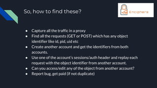 So, how to find these?
● Capture all the traffic in a proxy
● Find all the requests (GET or POST) which has any object
identifier like id, pid, uid etc
● Create another account and get the identifiers from both
accounts.
● Use one of the account’s sessions/auth header and replay each
request with the object identifier from another account.
● Can you access/edit any of the object from another account?
● Report bug, get paid (if not duplicate)
 